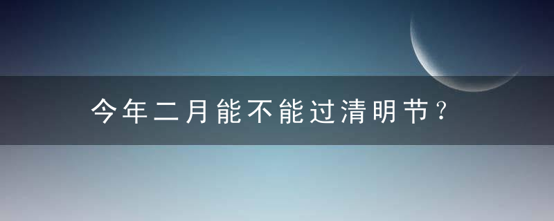今年二月能不能过清明节？ 2023年